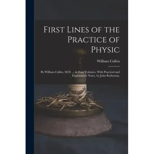 First Lines of the Practice of Physic: By William Cullen, M.D. ... in Four Volumes. With Practical and Explanatory Notes, by John Rotheram,