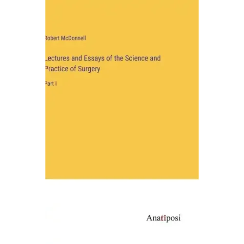 Lectures and Essays of the Science and Practice of Surgery: Part I