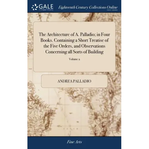 The Architecture of A. Palladio; in Four Books. Containing a Short Treatise of the Five Orders, and Observations Concerning all Sorts of Building: As