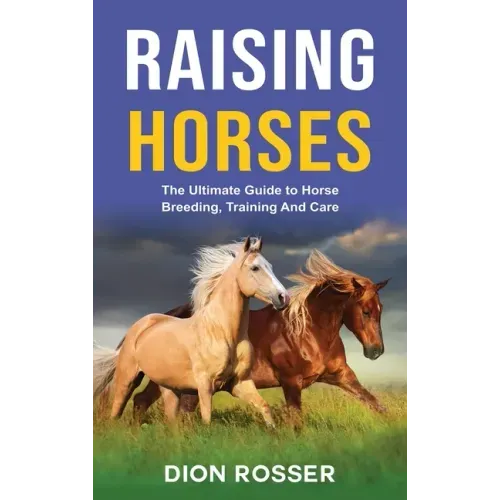 Raising Horses: The Ultimate Guide To Horse Breeding, Training And Care