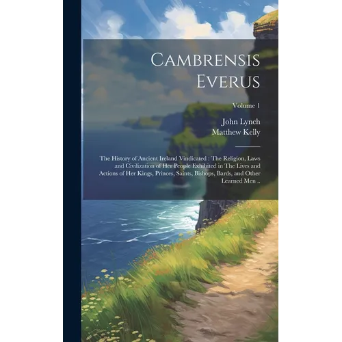 Cambrensis Everus: The History of Ancient Ireland Vindicated: The Religion, Laws and Civilization of her People Exhibited in The Lives an