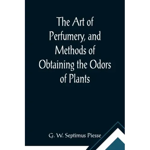 The Art of Perfumery, and Methods of Obtaining the Odors of Plants; With Instructions for the Manufacture of Perfumes for the Handkerchief, Scented Po