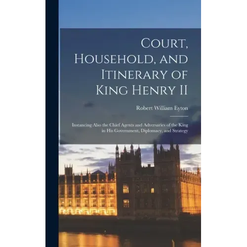 Court, Household, and Itinerary of King Henry II: Instancing Also the Chief Agents and Adversaries of the King in His Government, Diplomacy, and Strat