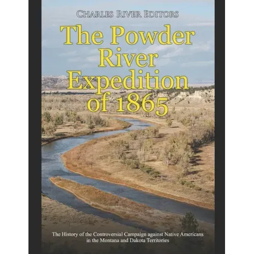 The Powder River Expedition of 1865: The History of the Controversial Campaign against Native Americans in the Montana and Dakota Territories