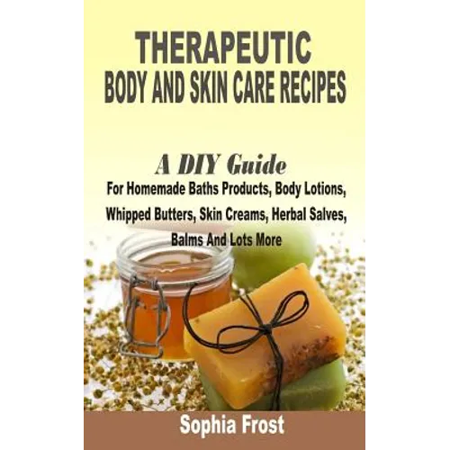 Therapeutic Body And Skin Care Recipes: A DIY Guide For Homemade Baths Products, Body Lotions, Whipped Butters, Skin Creams, Herbal Salves, Balms And