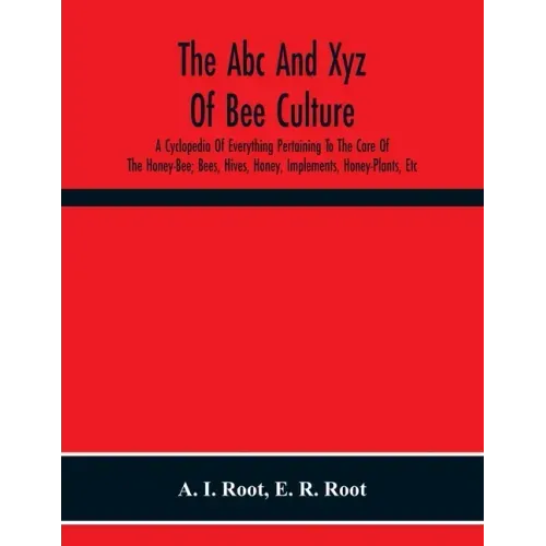 The Abc And Xyz Of Bee Culture; A Cyclopedia Of Everything Pertaining To The Care Of The Honey-Bee; Bees, Hives, Honey, Implements, Honey-Plants, Etc.