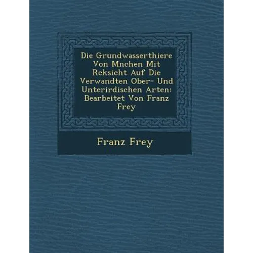 Die Grundwasserthiere Von M�nchen Mit R�cksicht Auf Die Verwandten Ober- Und Unterirdischen Arten: Bearbeitet Von Franz Frey