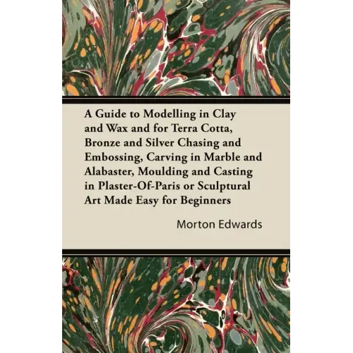 A Guide to Modelling in Clay and Wax: And for Terra Cotta, Bronze and Silver Chasing and Embossing, Carving in Marble and Alabaster, Moulding and Cast