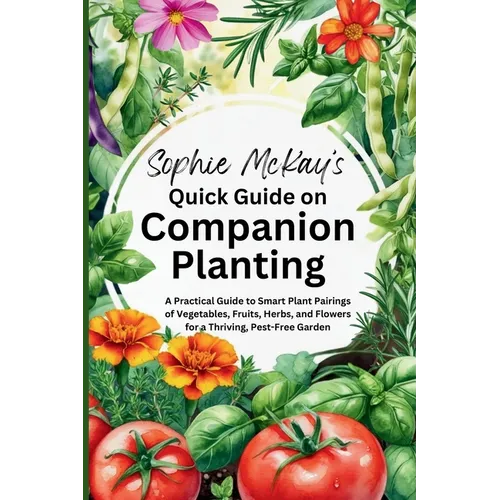 Sophie McKay's Quick Guide on Companion Planting: A Practical Guide to Smart Plant Pairings of Vegetables, Fruits, Herbs, and Flowers for a Thriving,