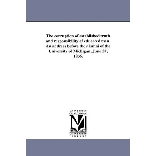 The corruption of established truth and responsibility of educated men. An address before the alumni of the University of Michigan, June 27, 1856.