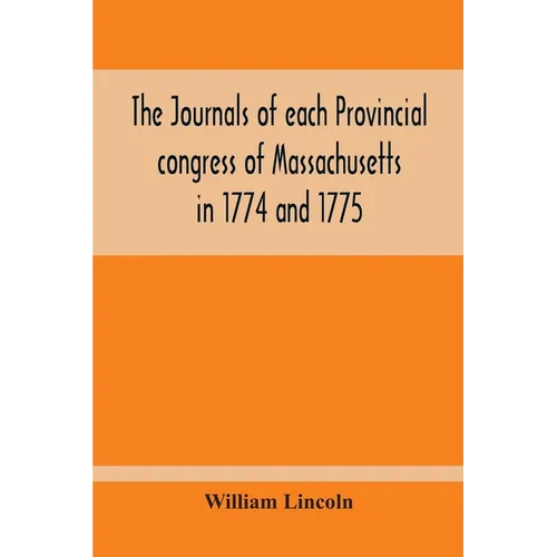 The Journals Of Each Provincial Congress Of Massachusetts In 1774 And 1775, And Of The Committee Of Safety, With An Appendix, Containing The Proceedin