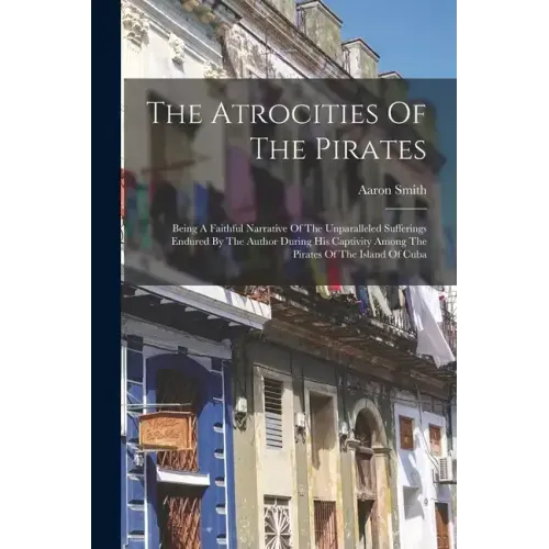 The Atrocities Of The Pirates: Being A Faithful Narrative Of The Unparalleled Sufferings Endured By The Author During His Captivity Among The Pirates