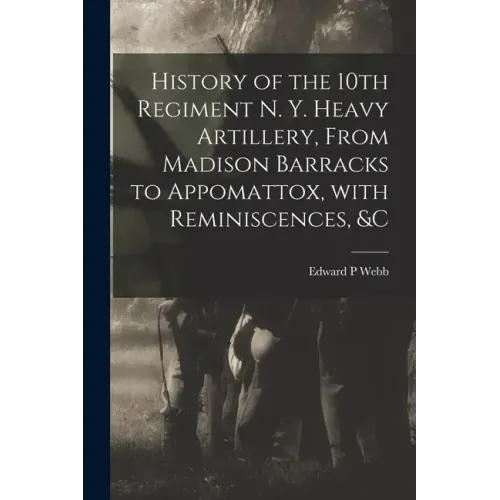 History of the 10th Regiment N. Y. Heavy Artillery, From Madison Barracks to Appomattox, With Reminiscences, &c