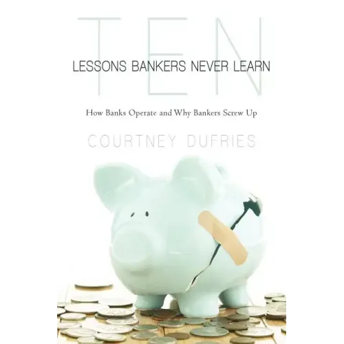 Ten Lessons Bankers Never Learn: How Banks Operate and Why Bankers Screw Up