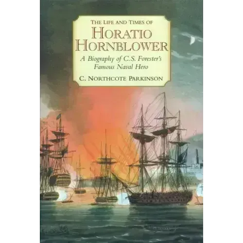 The Life and Times of Horatio Hornblower: A Biography of C.S. Forester's Famous Naval Hero