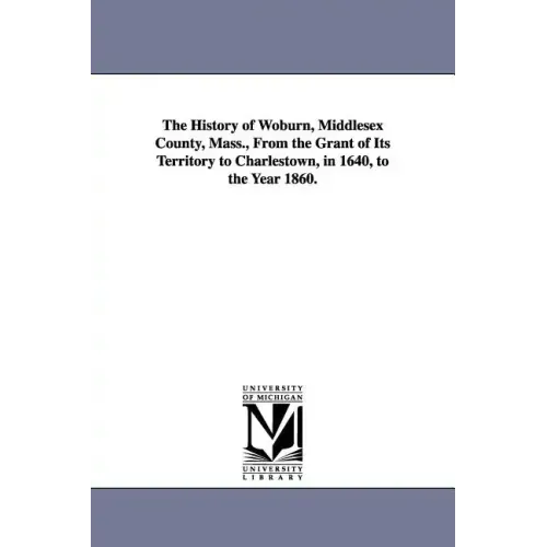 The History of Woburn, Middlesex County, Mass., From the Grant of Its Territory to Charlestown, in 1640, to the Year 1860.