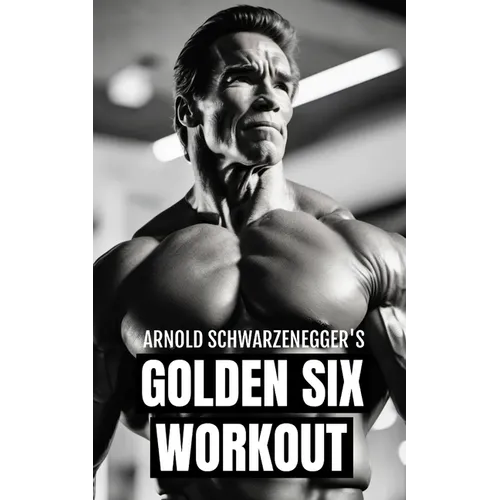 Arnold Schwarzenegger's Golden Six Workout: The Quick Guide to Arnold Schwarzenegger's Golden Six and Timeless Bodybuilding Techniques