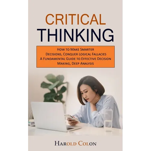 Critical Thinking: How to Make Smarter Decisions, Conquer Logical Fallacies (A Fundamental Guide to Effective Decision Making, Deep Analysis)