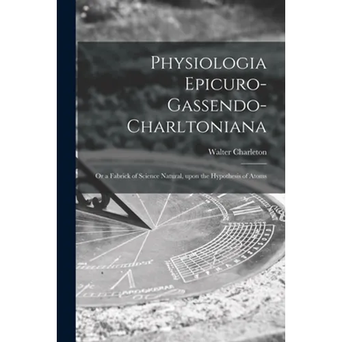 Physiologia Epicuro-Gassendo-Charltoniana: or a Fabrick of Science Natural, Upon the Hypothesis of Atoms