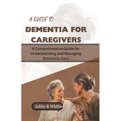 A Guide to Dementia for Caregivers: A Comprehensive Guide for Understanding and Managing Dementia Care