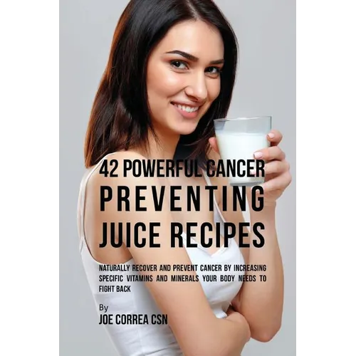 42 Powerful Cancer Preventing Juice Recipes: Naturally Recover and Prevent Cancer by Increasing Specific Vitamins and Minerals Your Body Needs to Figh