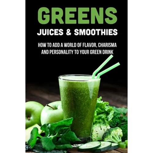 Greens Juices & Smoothies: How To Add A World Of Flavor, Charisma And Personality To Your Green Drink: How To Make Green Juice In Your Blender