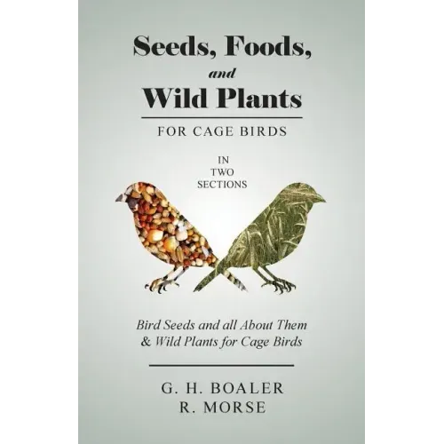 Seeds, Foods, and Wild Plants for Cage Birds - In Two Sections: Bird Seeds and all About Them & Wild Plants for Cage Birds