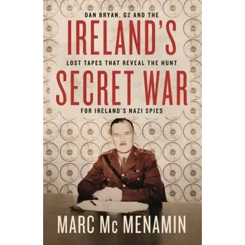 Ireland's Secret War: Dan Bryan, G2 and the Lost Tapes That Reveal the Hunt for Ireland's Nazi Spies