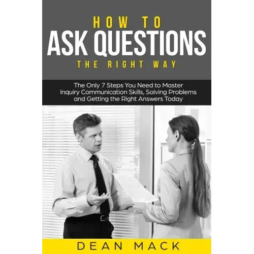 How to Ask Questions: The Right Way - The Only 7 Steps You Need to Master Inquiry Communication Skills, Solving Problems and Getting the Rig