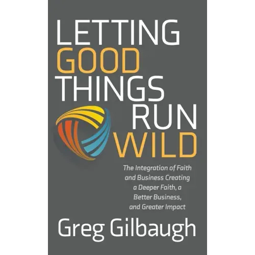 Letting Good Things Run Wild: The Integration of Faith and Business Creating a Deeper Faith, a Better Business, and Greater Impact