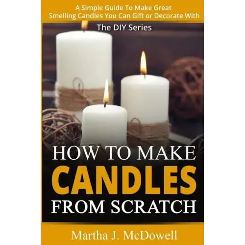 How To Make Candles From Scratch: : A Simple Guide To Make Great Smelling Candle You Can Gift or Decorate With