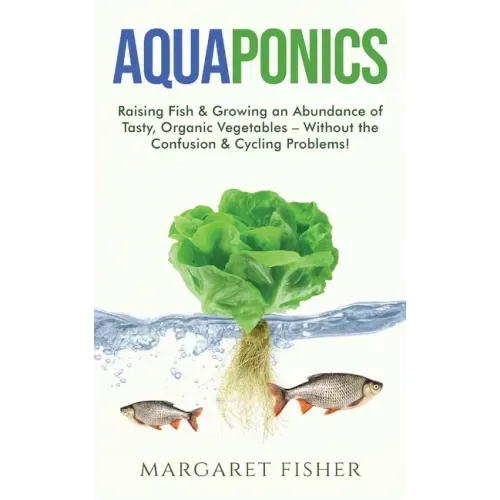 Aquaponics: Raising Fish & Growing an Abundance of Tasty, Organic Vegetables - Without the Confusion & Cycling Problems!