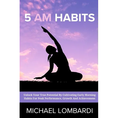 5 AM Habits: Unlock Your True Potential By Cultivating Early Morning Habits For Peak Performance, Growth And Achievement