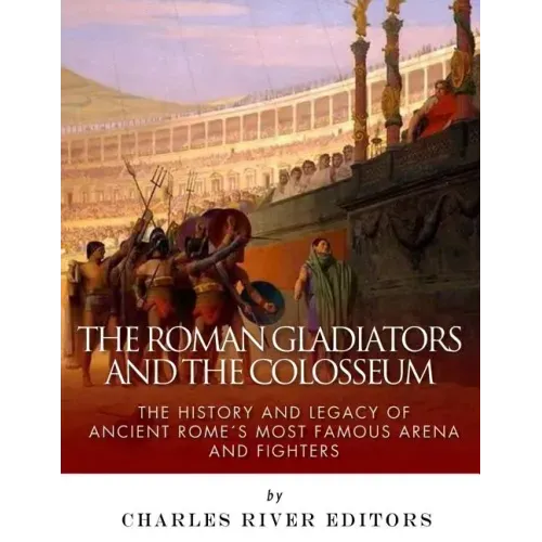 The Roman Gladiators and the Colosseum: The History and Legacy of Ancient Rome's Most Famous Arena and Fighters