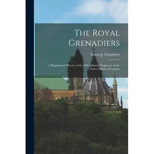 The Royal Grenadiers: A Regimental History of the 10th Infantry Regiment of the Active Militia of Canada