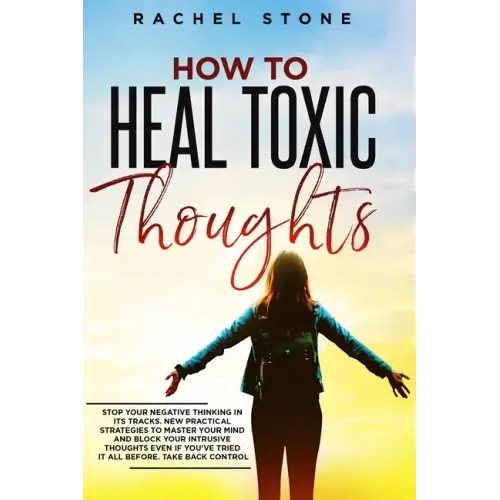 How To Heal Toxic Thoughts: Stop your negative thinking in its tracks. New practical strategies to master your mind and block your intrusive thoug