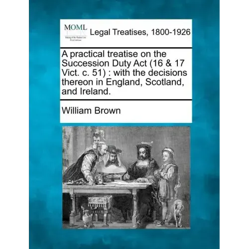 A Practical Treatise on the Succession Duty ACT (16 & 17 Vict. C. 51): With the Decisions Thereon in England, Scotland, and Ireland.