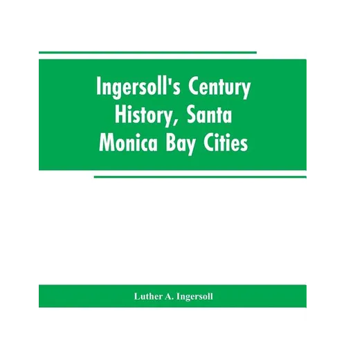 Ingersoll's Century History, Santa Monica Bay Cities: Prefaced with a Brief History of the State of California, a Condensed History of Los Angeles Cou