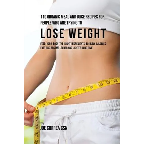 110 Organic Meal and Juice Recipes for People Who Are Trying to Lose Weight: Feed Your Body the Right Ingredients to Burn Calories Fast and Become Lea