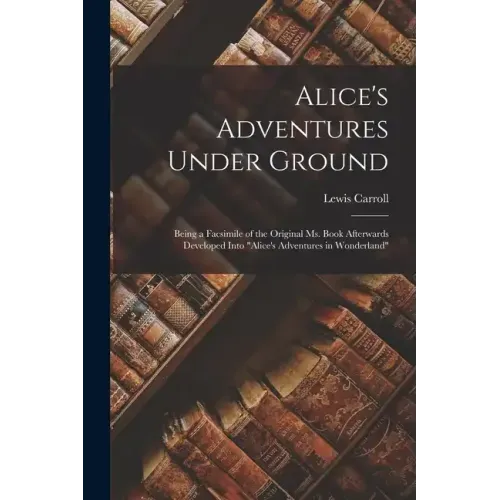 Alice's Adventures Under Ground: Being a Facsimile of the Original Ms. Book Afterwards Developed Into "Alice's Adventures in Wonderland"