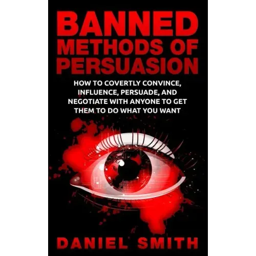 Banned Methods Of Persuasion: How To Covertly Convince, Influence, Persuade, And Negotiate With Anyone To Get Them To Do What You Want
