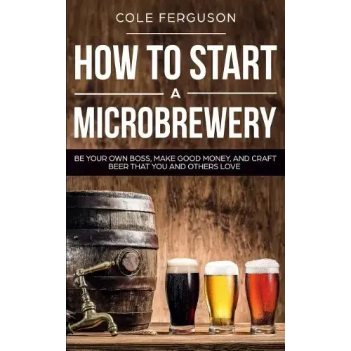How to Start a Microbrewery: Be Your Own Boss, Make Good Money, and Craft Beer That You and Others Love