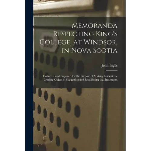 Memoranda Respecting King's College, at Windsor, in Nova Scotia [microform]: Collected and Prepared for the Purpose of Making Evident the Leading Obje