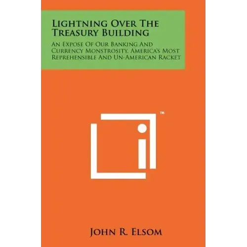 Lightning Over The Treasury Building: An Expose Of Our Banking And Currency Monstrosity, America's Most Reprehensible And Un-American Racket
