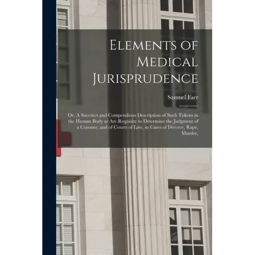 Elements of Medical Jurisprudence: or, A Succinct and Compendious Description of Such Tokens in the Human Body as Are Requisite to Determine the Judgm