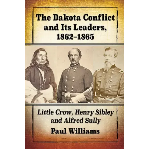 The Dakota Conflict and Its Leaders, 1862-1865: Little Crow, Henry Sibley and Alfred Sully