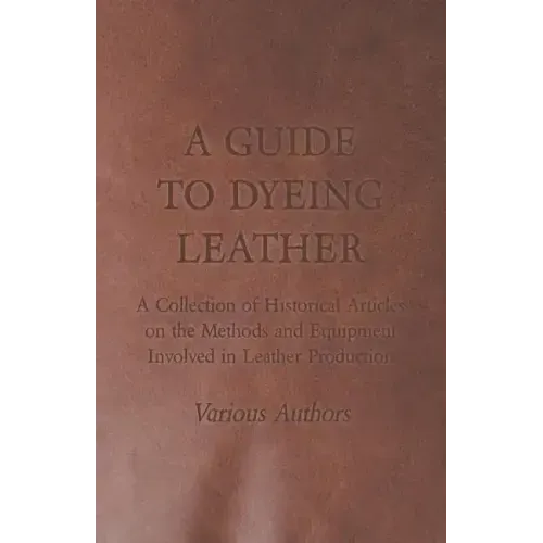 A Guide to Dyeing Leather - A Collection of Historical Articles on the Methods and Equipment Involved in Leather Production