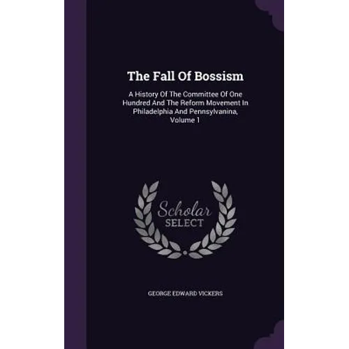 The Fall Of Bossism: A History Of The Committee Of One Hundred And The Reform Movement In Philadelphia And Pennsylvanina, Volume 1