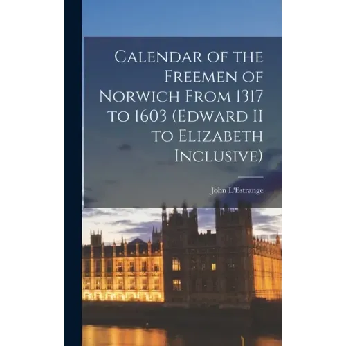 Calendar of the Freemen of Norwich From 1317 to 1603 (Edward II to Elizabeth Inclusive)