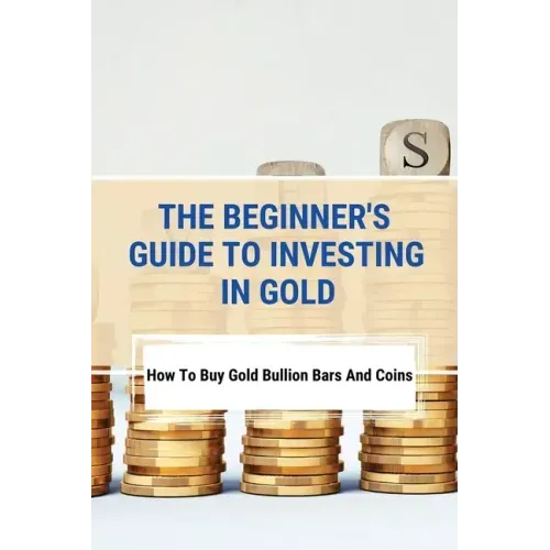 The Beginner's Guide To Investing In Gold: How To Buy Gold Bullion Bars And Coins: What To Know Before Buying Gold Coins